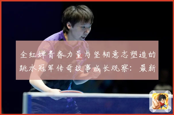 全红婵青春力量与坚韧意志塑造的跳水冠军传奇故事成长观察：最新赛事动态与深度分析
