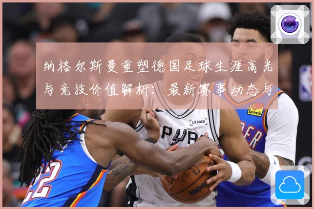 纳格尔斯曼重塑德国足球生涯高光与竞技价值解析：最新赛事动态与深度分析