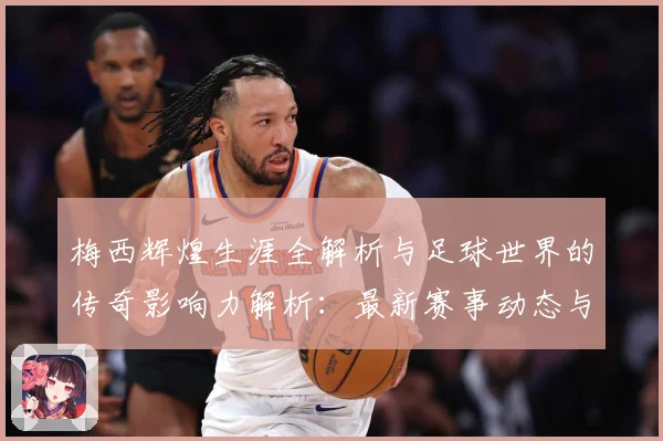 梅西辉煌生涯全解析与足球世界的传奇影响力解析：最新赛事动态与深度分析