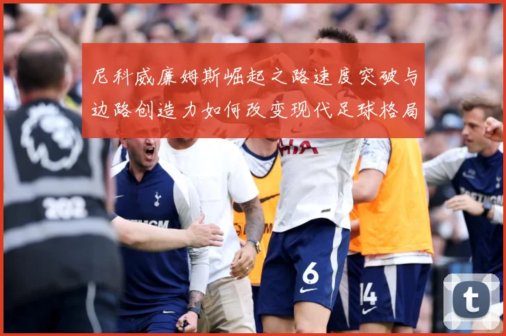 尼科威廉姆斯崛起之路速度突破与边路创造力如何改变现代足球格局：最新赛事动态与深度分析