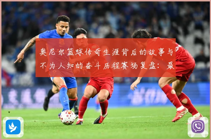 奥尼尔篮球传奇生涯背后的故事与不为人知的奋斗历程赛场复盘：最新赛事动态与深度分析