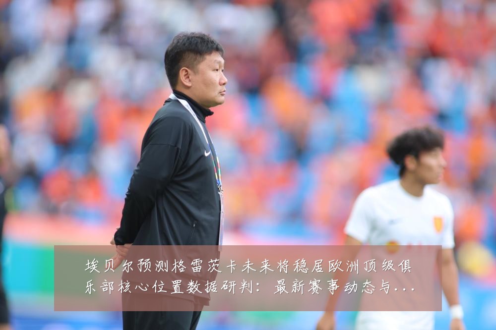埃贝尔预测格雷茨卡未来将稳居欧洲顶级俱乐部核心位置数据研判:最新赛事动态与深度分析