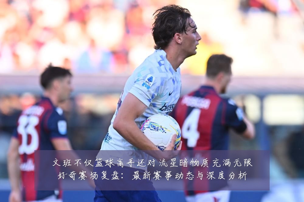 文班不仅篮球高手还对流星暗物质充满无限好奇赛场复盘:最新赛事动态与深度分析