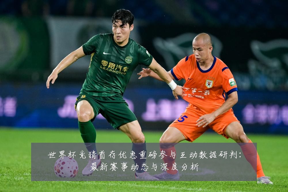 世界杯竞猜首存优惠重磅参与互动数据研判:最新赛事动态与深度分析